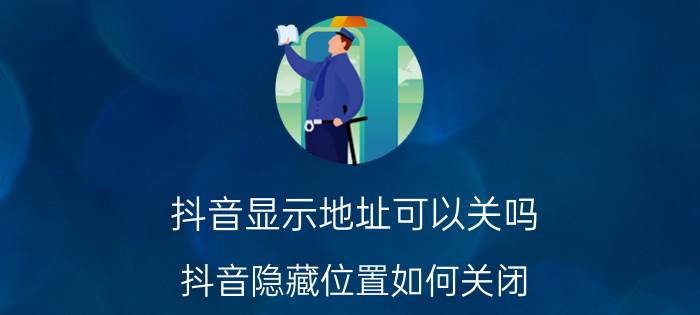 抖音显示地址可以关吗 抖音隐藏位置如何关闭？